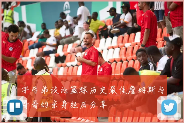字母弟谈论篮球历史最佳詹姆斯与哥哥的亲身经历分享