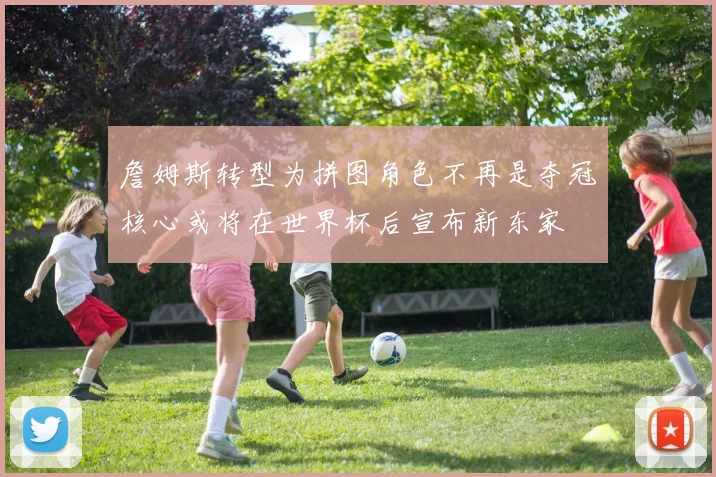 詹姆斯转型为拼图角色不再是夺冠核心或将在世界杯后宣布新东家