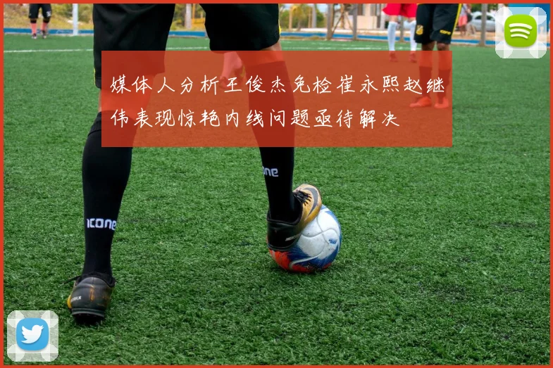 媒体人分析王俊杰免检崔永熙赵继伟表现惊艳内线问题亟待解决