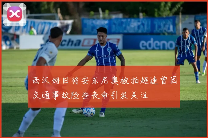 西汉姆旧将安东尼奥被拍超速曾因交通事故险些丧命引发关注