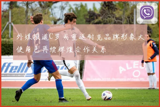外媒报道C罗或重返耐克品牌形象大使角色再续辉煌合作关系