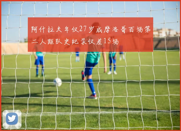 阿什拉夫年仅27岁成摩洛哥百场第二人距队史纪录仅差15场