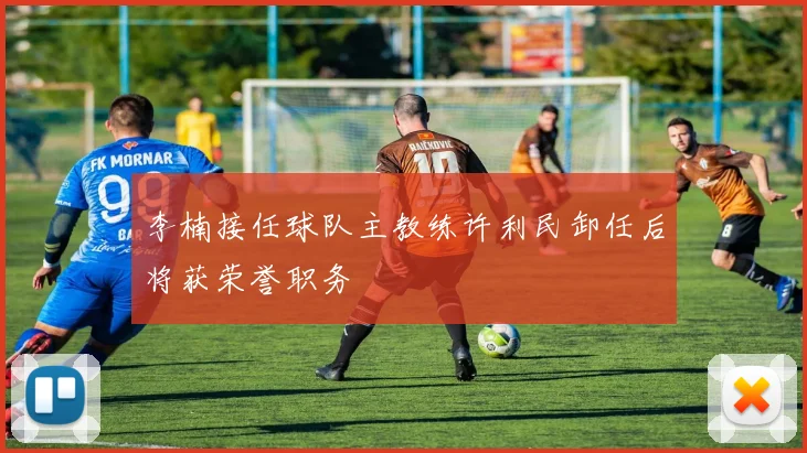 李楠接任球队主教练许利民卸任后将获荣誉职务
