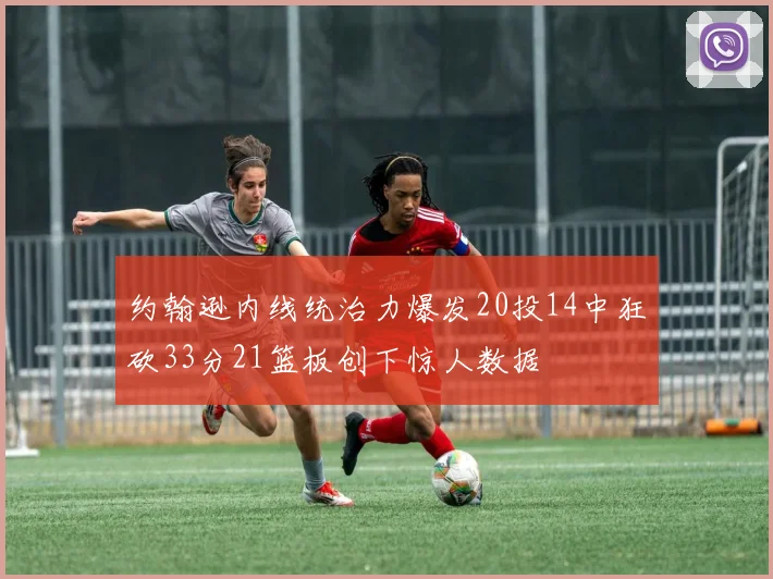 约翰逊内线统治力爆发20投14中狂砍33分21篮板创下惊人数据