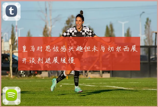 皇马对恩佐感兴趣但未与切尔西展开谈判进展缓慢