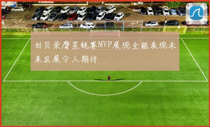刘贝荣膺星锐赛MVP展现全能表现未来发展令人期待