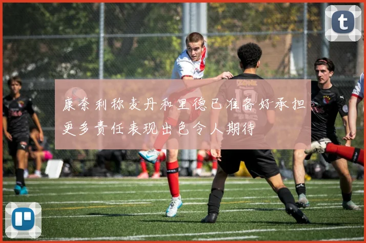 康奈利称麦丹和里德已准备好承担更多责任表现出色令人期待