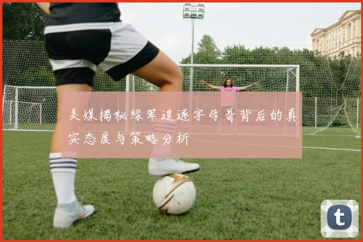 美媒揭秘绿军追逐字母哥背后的真实态度与策略分析
