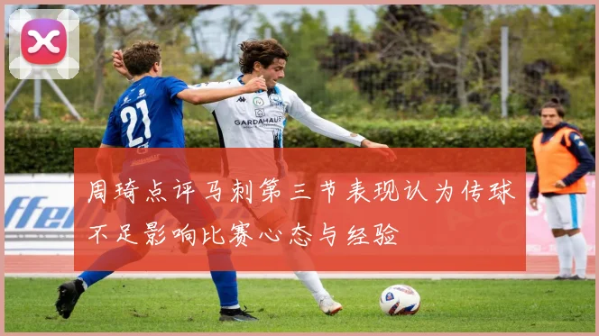 周琦点评马刺第三节表现认为传球不足影响比赛心态与经验