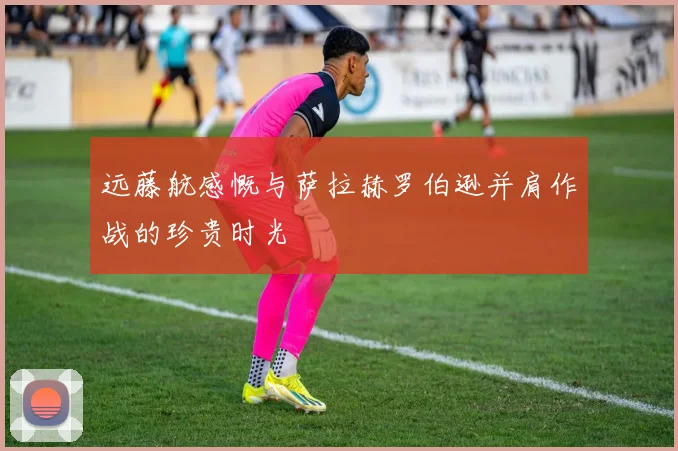 远藤航感慨与萨拉赫罗伯逊并肩作战的珍贵时光