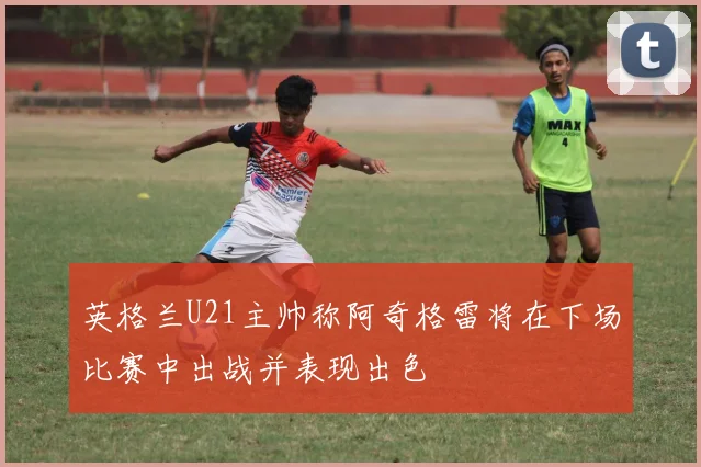 英格兰U21主帅称阿奇格雷将在下场比赛中出战并表现出色