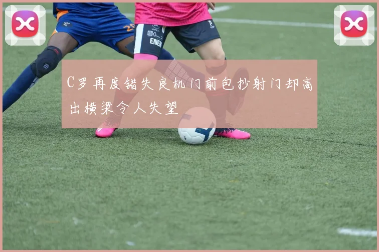 C罗再度错失良机门前包抄射门却高出横梁令人失望