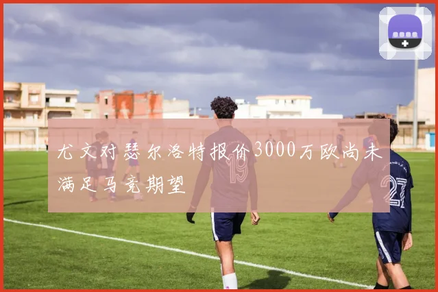 尤文对瑟尔洛特报价3000万欧尚未满足马竞期望