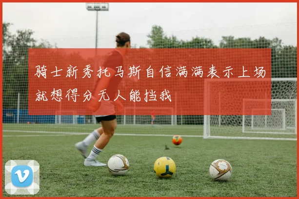 骑士新秀托马斯自信满满表示上场就想得分无人能挡我