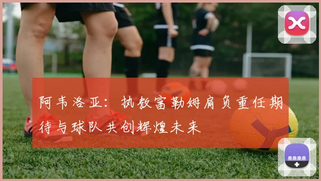 阿韦洛亚：执教富勒姆肩负重任期待与球队共创辉煌未来