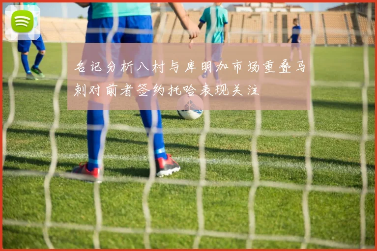 名记分析八村与库明加市场重叠马刺对前者签约托哈表现关注