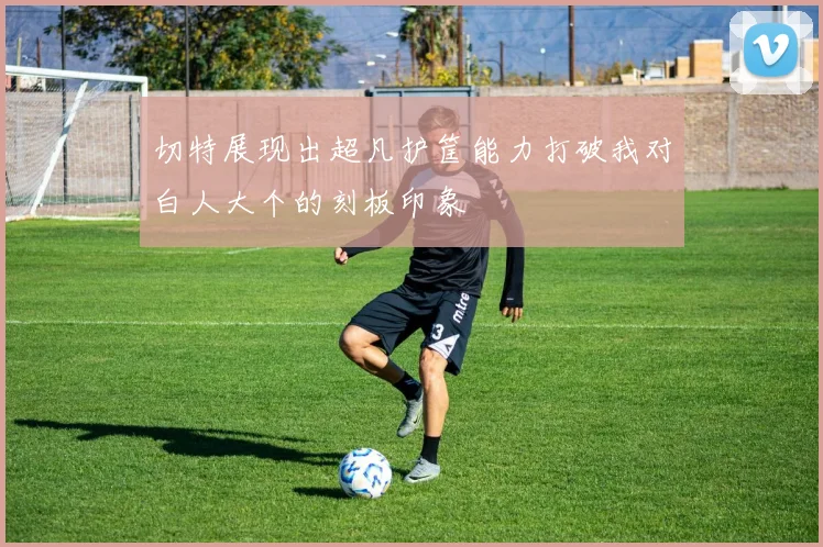 切特展现出超凡护筐能力打破我对白人大个的刻板印象