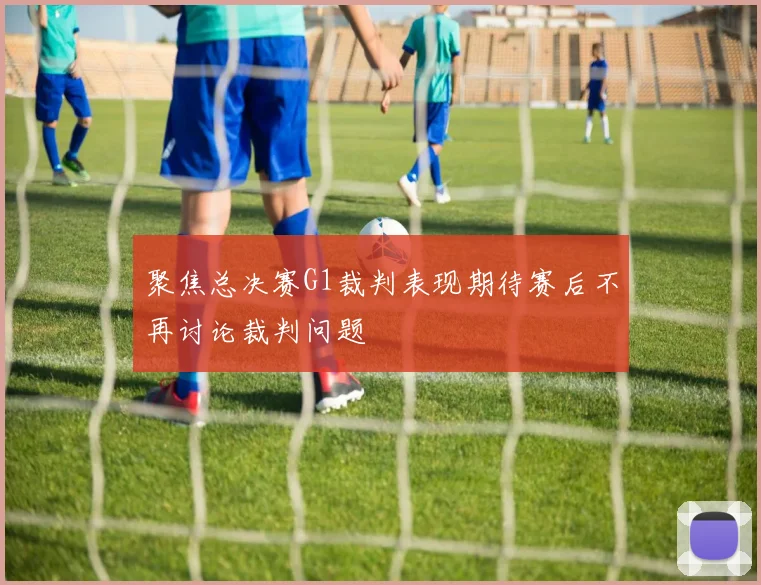 聚焦总决赛G1裁判表现期待赛后不再讨论裁判问题