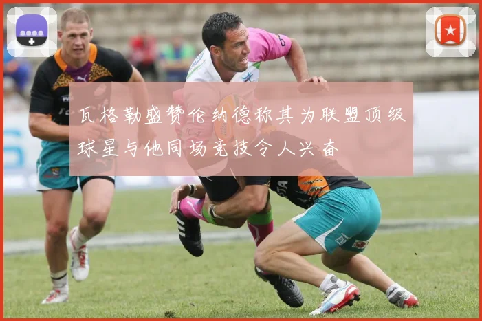 瓦格勒盛赞伦纳德称其为联盟顶级球星与他同场竞技令人兴奋