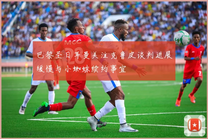 巴黎圣日耳曼关注克鲁皮谈判进展缓慢与小蜘蛛续约事宜