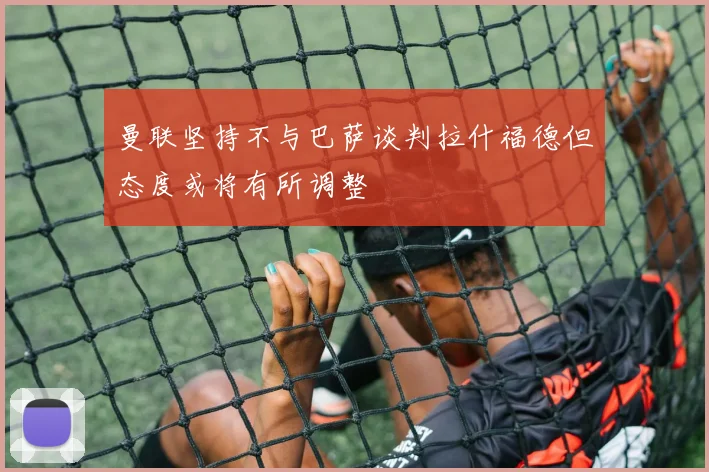 曼联坚持不与巴萨谈判拉什福德但态度或将有所调整