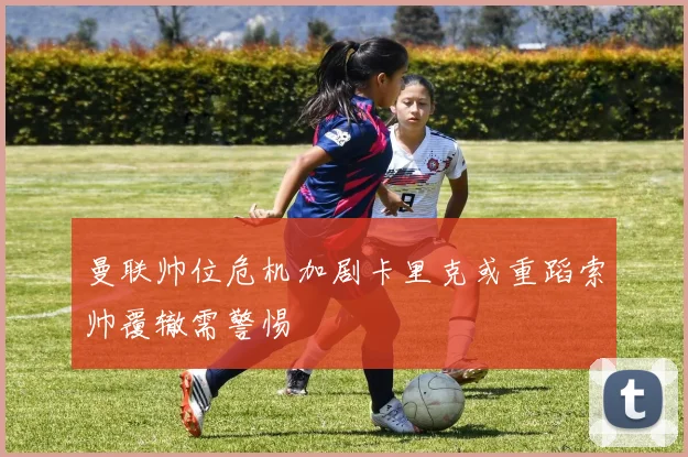 曼联帅位危机加剧卡里克或重蹈索帅覆辙需警惕