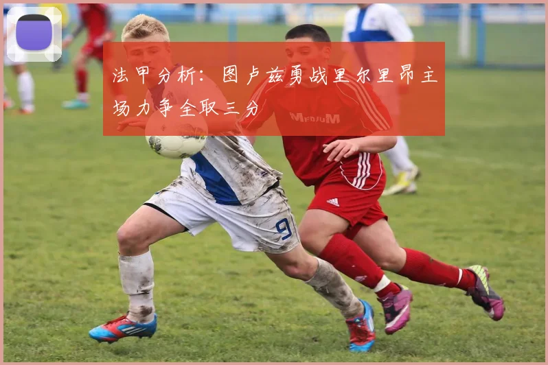 法甲分析：图卢兹勇战里尔里昂主场力争全取三分
