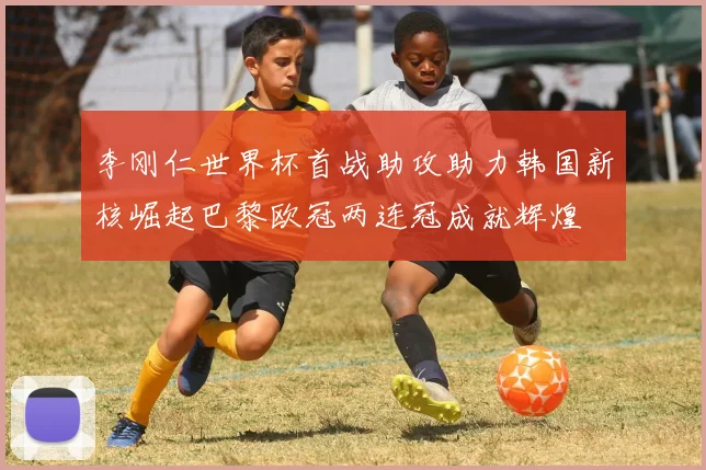 李刚仁世界杯首战助攻助力韩国新核崛起巴黎欧冠两连冠成就辉煌