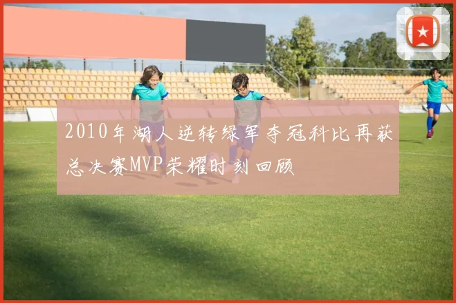 2010年湖人逆转绿军夺冠科比再获总决赛MVP荣耀时刻回顾