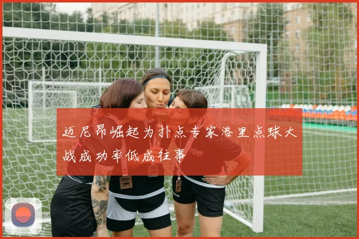 迈尼昂崛起为扑点专家洛里点球大战成功率低成往事