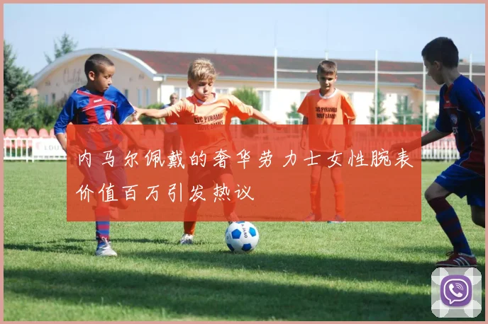 内马尔佩戴的奢华劳力士女性腕表价值百万引发热议