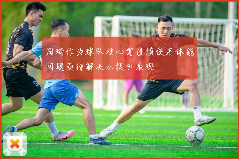 周琦作为球队核心需谨慎使用体能问题亟待解决以提升表现