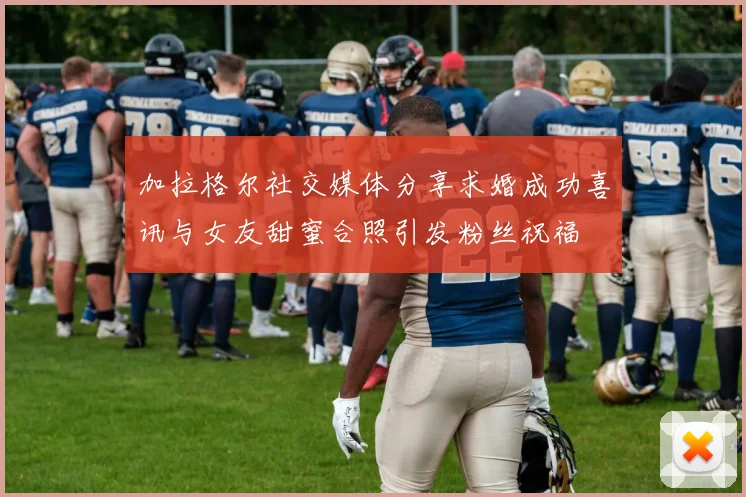 加拉格尔社交媒体分享求婚成功喜讯与女友甜蜜合照引发粉丝祝福
