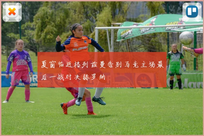 夏窗临近格列兹曼告别马竞主场最后一战对决赫罗纳