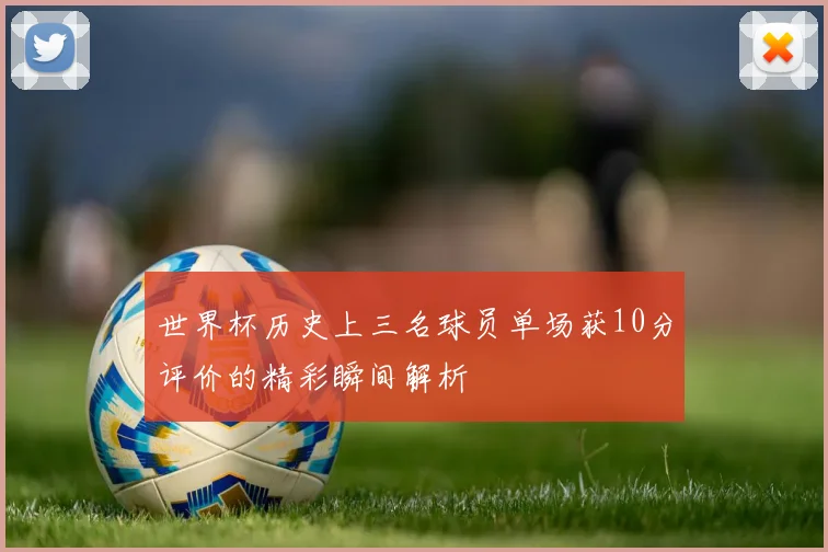 世界杯历史上三名球员单场获10分评价的精彩瞬间解析