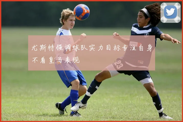尤斯特强调球队实力目标专注自身不看皇马表现