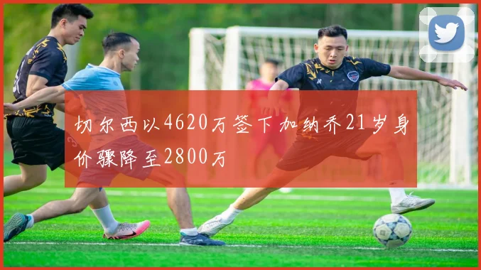 切尔西以4620万签下加纳乔21岁身价骤降至2800万