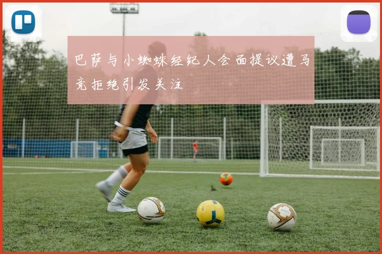 巴萨与小蜘蛛经纪人会面提议遭马竞拒绝引发关注