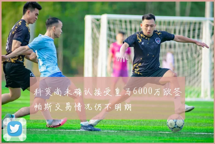 科莫尚未确认接受皇马6000万欧签帕斯交易情况仍不明朗