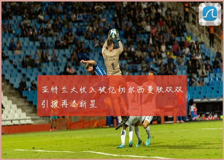 亚特兰大收入破亿切尔西曼联双双引援再添新星