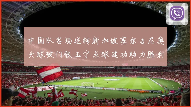 中国队客场逆转新加坡塞尔吉尼奥头球破门张玉宁点球建功助力胜利