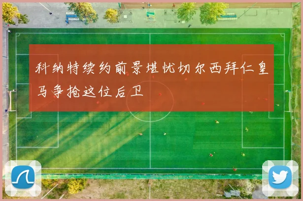 科纳特续约前景堪忧切尔西拜仁皇马争抢这位后卫