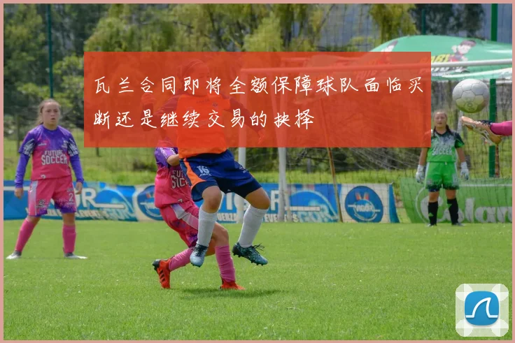 瓦兰合同即将全额保障球队面临买断还是继续交易的抉择